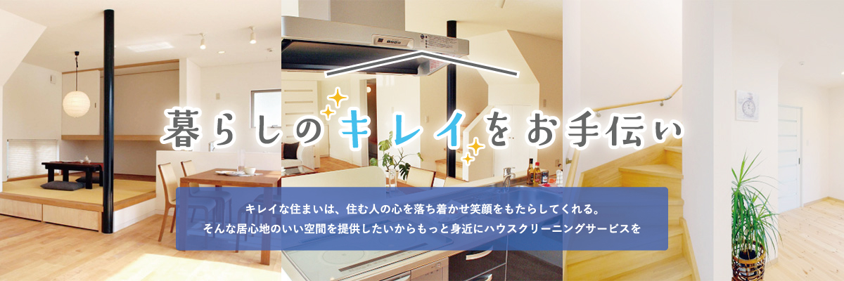 暮らしのキレイをお手伝い。キレイな住まいは、住む人の心を落ち着かせ笑顔をもたらしてくれる。そんな居心地のいい空間を提供したいからもっと身近にハウスクリーニングサービスを
